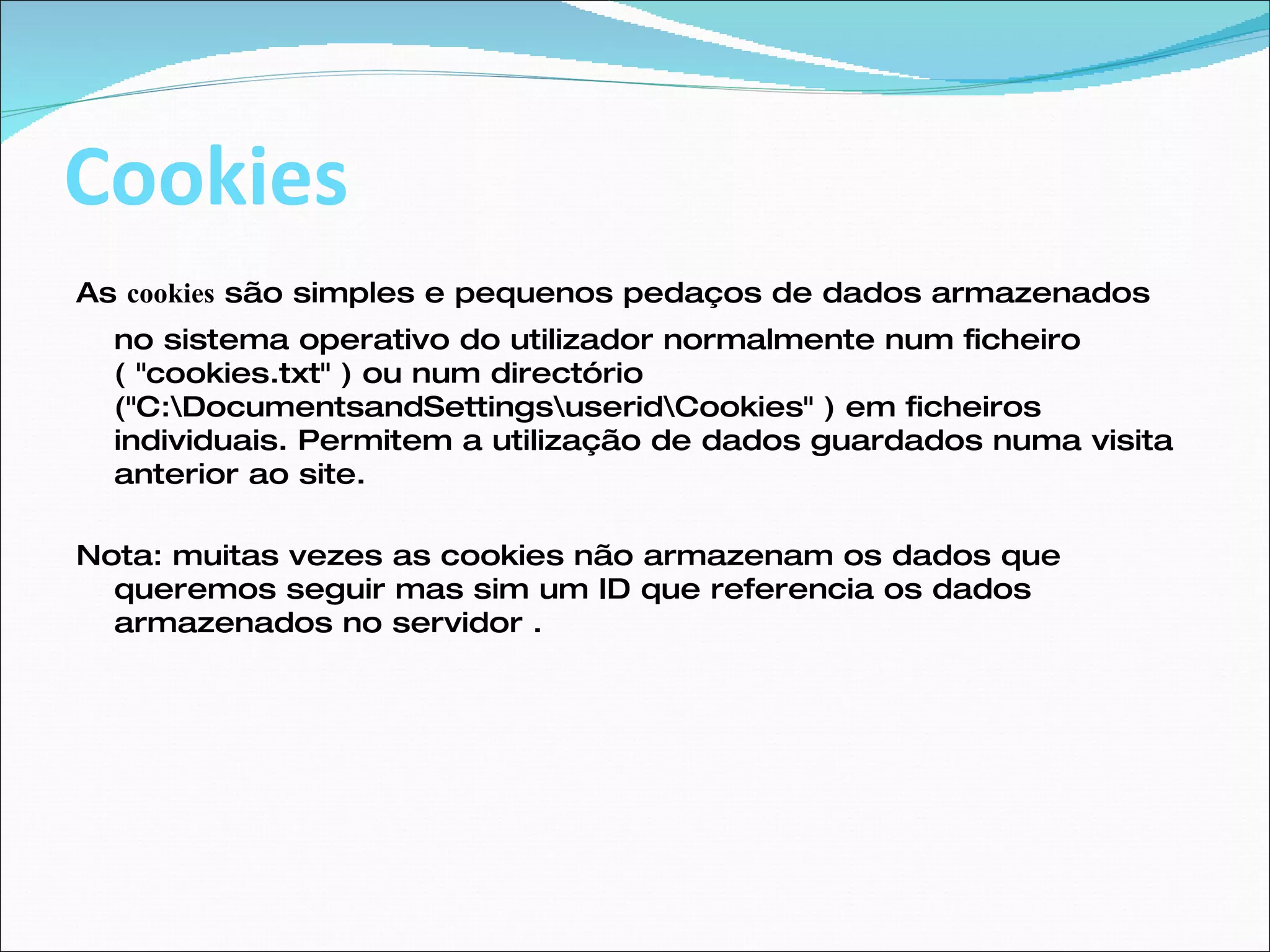 Cookies As  cookies  são simples e pequenos pedaços de dados armazenados no sistema operativo do utilizador normalmente num ficheiro ( "cookies.txt" ) ou num directório ("C:\DocumentsandSettings\userid\Cookies" ) em ficheiros individuais. Permitem a utilização de dados guardados numa visita anterior ao site.  Nota: muitas vezes as cookies não armazenam os dados que queremos seguir mas sim um ID que referencia os dados armazenados no servidor . 