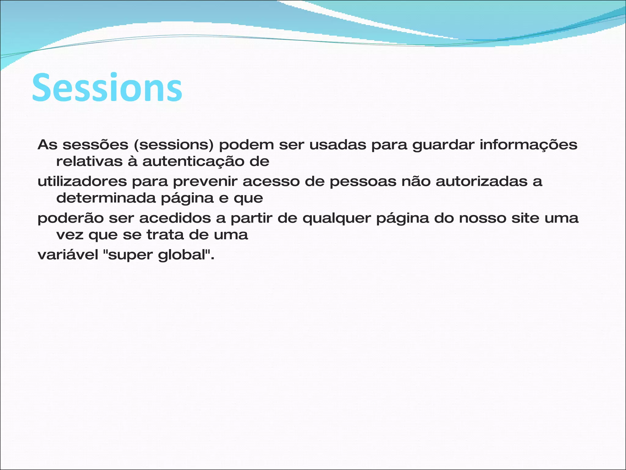 Sessions As sessões (sessions) podem ser usadas para guardar informações relativas à autenticação de utilizadores para prevenir acesso de pessoas não autorizadas a determinada página e que poderão ser acedidos a partir de qualquer página do nosso site uma vez que se trata de uma variável "super global".  