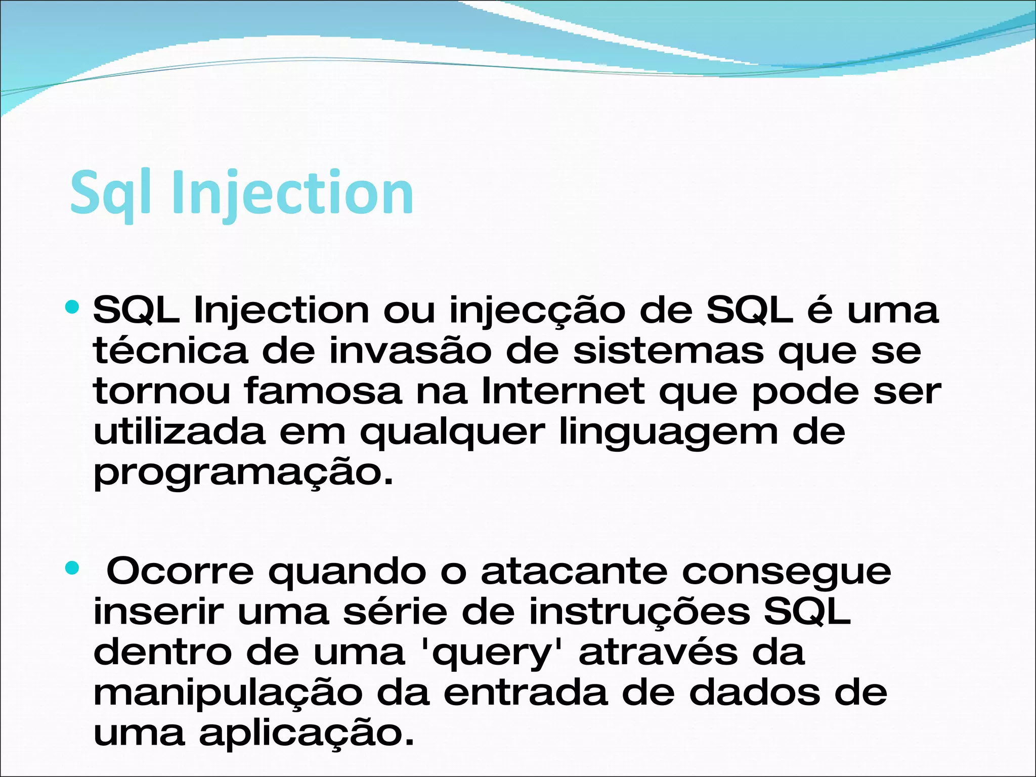 SQL Injection ou injecção de SQL é uma técnica de invasão de sistemas que se tornou famosa na Internet que pode ser utilizada em qualquer linguagem de programação. Ocorre quando o atacante consegue inserir uma série de instruções SQL dentro de uma 'query' através da manipulação da entrada de dados de uma aplicação.  Sql Injection 