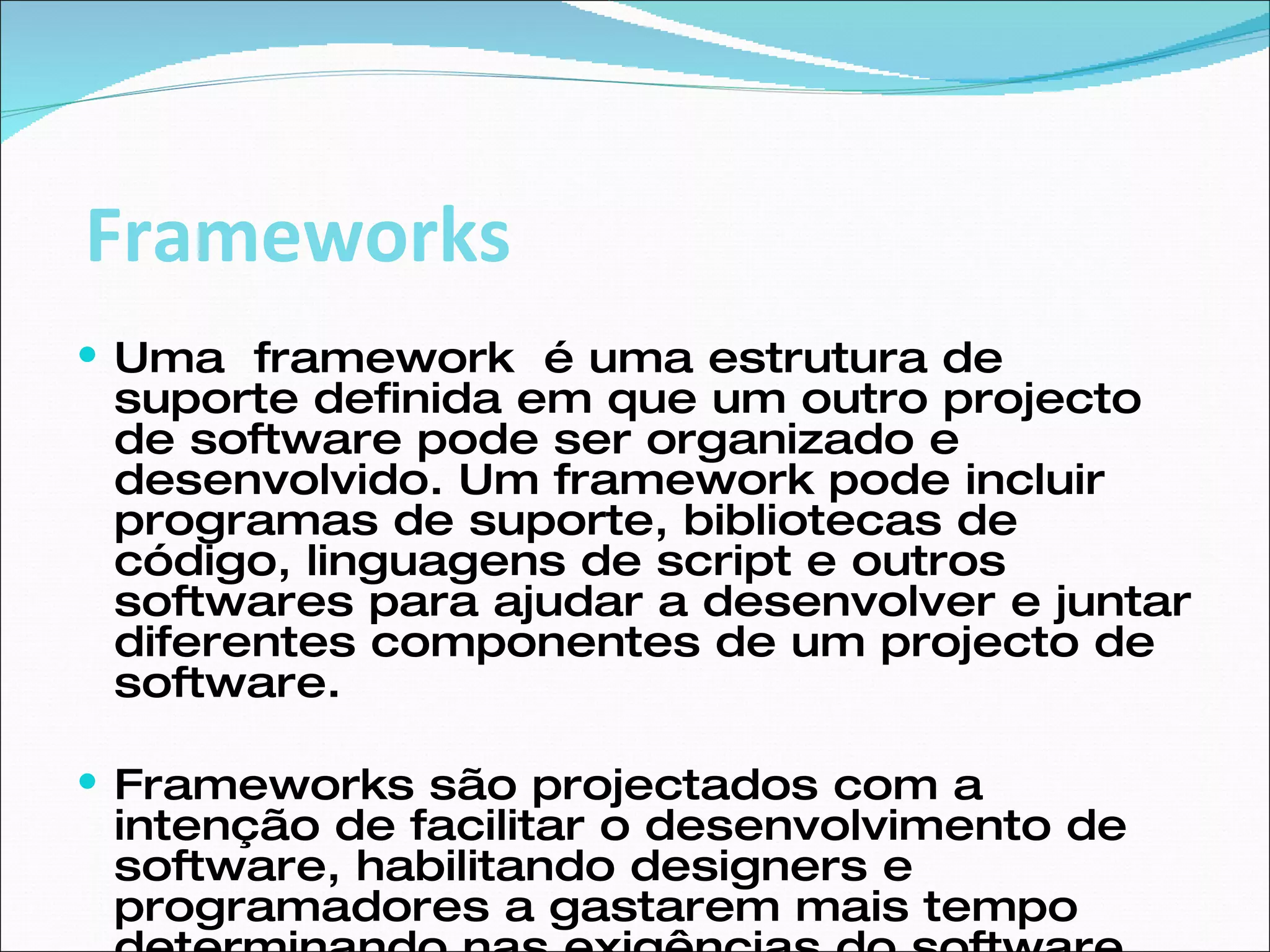 Uma  framework  é uma estrutura de suporte definida em que um outro projecto de software pode ser organizado e desenvolvido. Um framework pode incluir programas de suporte, bibliotecas de código, linguagens de script e outros softwares para ajudar a desenvolver e juntar diferentes componentes de um projecto de software. Frameworks são projectados com a intenção de facilitar o desenvolvimento de software, habilitando designers e programadores a gastarem mais tempo determinando nas exigências do software do que com detalhes tediosos de baixo nível do sistema. Frameworks 
