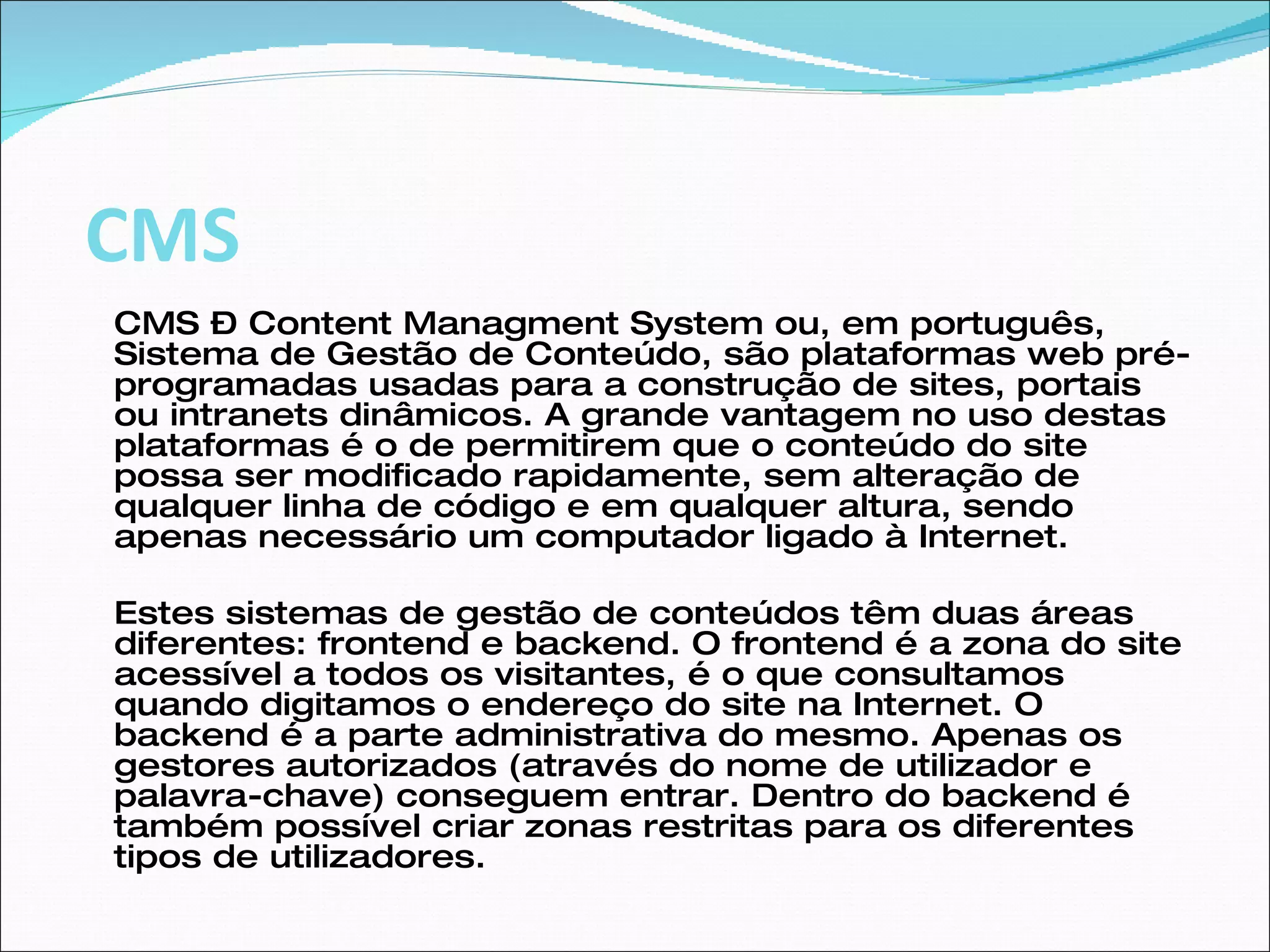 CMS – Content Managment System ou, em português, Sistema de Gestão de Conteúdo, são plataformas web pré-programadas usadas para a construção de sites, portais ou intranets dinâmicos. A grande vantagem no uso destas plataformas é o de permitirem que o conteúdo do site possa ser modificado rapidamente, sem alteração de qualquer linha de código e em qualquer altura, sendo apenas necessário um computador ligado à Internet.  Estes sistemas de gestão de conteúdos têm duas áreas diferentes: frontend e backend. O frontend é a zona do site acessível a todos os visitantes, é o que consultamos quando digitamos o endereço do site na Internet. O backend é a parte administrativa do mesmo. Apenas os gestores autorizados (através do nome de utilizador e palavra-chave) conseguem entrar. Dentro do backend é também possível criar zonas restritas para os diferentes tipos de utilizadores.  CMS 