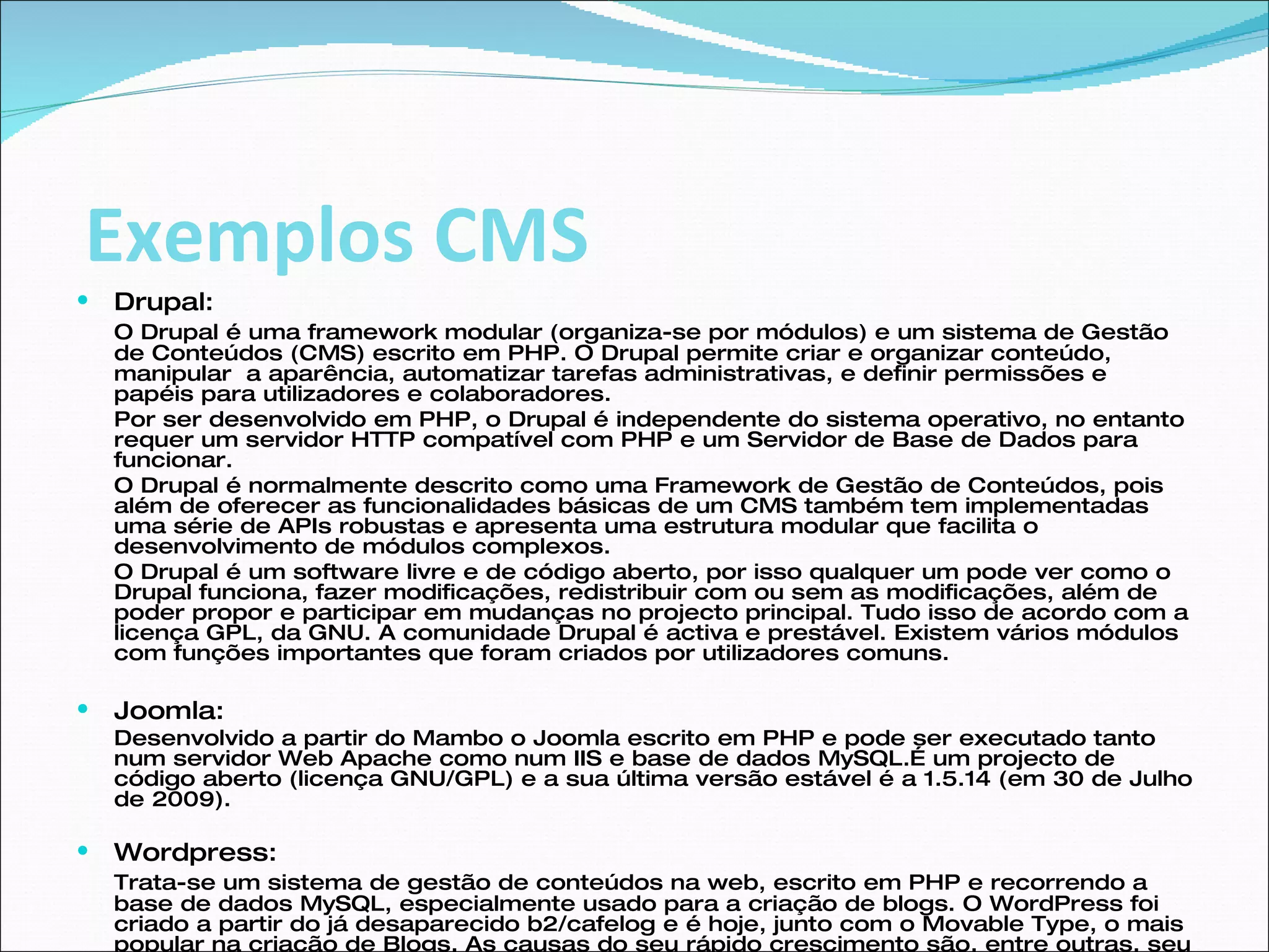 Drupal: O Drupal é uma framework modular (organiza-se por módulos) e um sistema de Gestão de Conteúdos (CMS) escrito em PHP. O Drupal permite criar e organizar conteúdo, manipular  a aparência, automatizar tarefas administrativas, e definir permissões e papéis para utilizadores e colaboradores.  Por ser desenvolvido em PHP, o Drupal é independente do sistema operativo, no entanto requer um servidor HTTP compatível com PHP e um Servidor de Base de Dados para funcionar.  O Drupal é normalmente descrito como uma Framework de Gestão de Conteúdos, pois além de oferecer as funcionalidades básicas de um CMS também tem implementadas uma série de APIs robustas e apresenta uma estrutura modular que facilita o desenvolvimento de módulos complexos.  O Drupal é um software livre e de código aberto, por isso qualquer um pode ver como o Drupal funciona, fazer modificações, redistribuir com ou sem as modificações, além de poder propor e participar em mudanças no projecto principal. Tudo isso de acordo com a licença GPL, da GNU. A comunidade Drupal é activa e prestável. Existem vários módulos com funções importantes que foram criados por utilizadores comuns.  Joomla: Desenvolvido a partir do Mambo o Joomla escrito em PHP e pode ser executado tanto num servidor Web Apache como num IIS e base de dados MySQL.É um projecto de código aberto (licença GNU/GPL) e a sua última versão estável é a 1.5.14 (em 30 de Julho de 2009).  Wordpress: Trata-se um sistema de gestão de conteúdos na web, escrito em PHP e recorrendo a base de dados MySQL, especialmente usado para a criação de blogs. O WordPress foi criado a partir do já desaparecido b2/cafelog e é hoje, junto com o Movable Type, o mais popular na criação de Blogs. As causas do seu rápido crescimento são, entre outras, seu tipo de licença (de código aberto), a facilidade de uso e suas características como gestor de conteúdos. Criado por Ryan Boren e Matthew Mullenweg, é distribuído sob a GNU General Public sendo de uso gratuito.  Exemplos CMS 