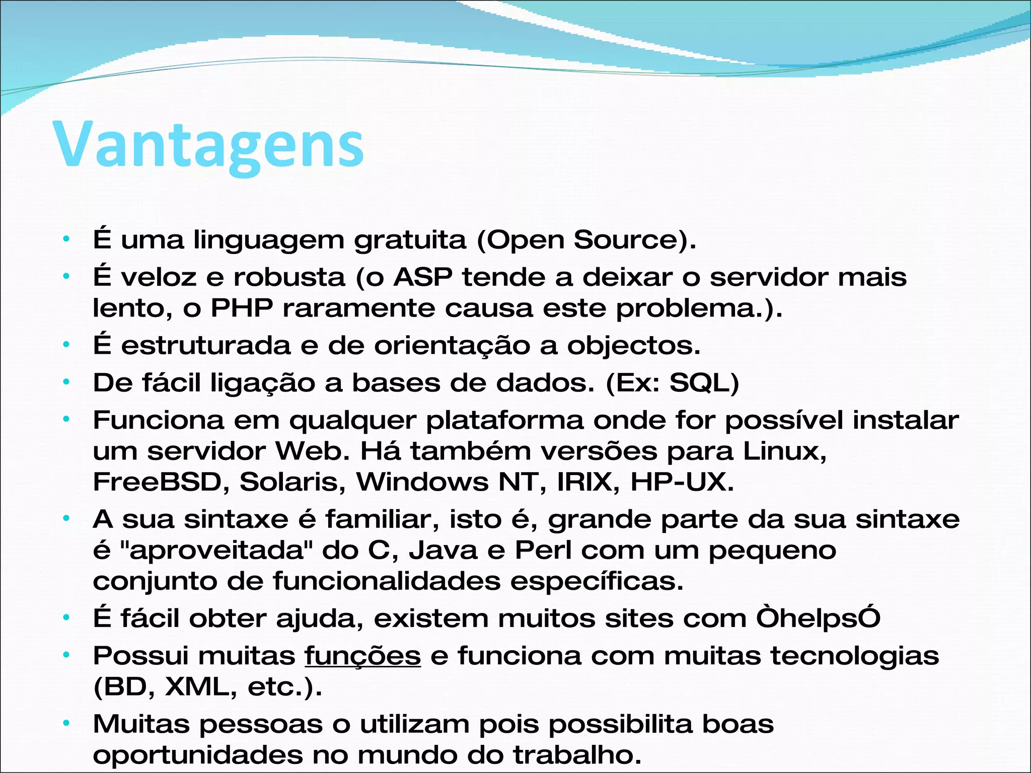 Vantagens É uma linguagem gratuita (Open Source). É veloz e robusta (o ASP tende a deixar o servidor mais lento, o PHP raramente causa este problema.). É estruturada e de orientação a objectos. De fácil ligação a bases de dados. (Ex: SQL) Funciona em qualquer plataforma onde for possível instalar um servidor Web. Há também versões para Linux, FreeBSD, Solaris, Windows NT, IRIX, HP-UX. A sua sintaxe é familiar, isto é, grande parte da sua sintaxe é "aproveitada" do C, Java e Perl com um pequeno conjunto de funcionalidades específicas. É fácil obter ajuda, existem muitos sites com “helps” Possui muitas  funções  e funciona com muitas tecnologias (BD, XML, etc.). Muitas pessoas o utilizam pois possibilita boas oportunidades no mundo do trabalho. 
