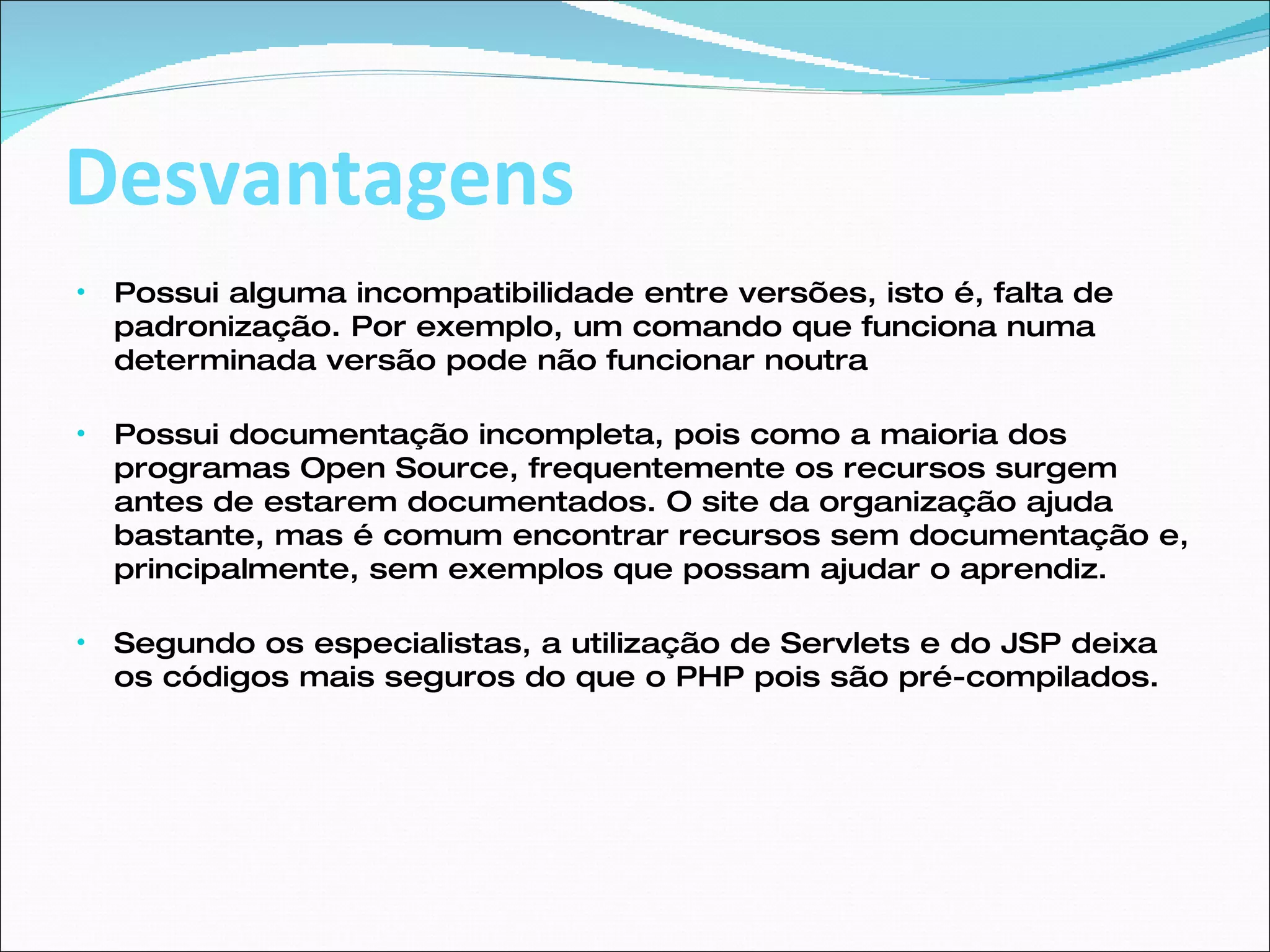 Desvantagens Possui alguma incompatibilidade entre versões, isto é, falta de padronização. Por exemplo, um comando que funciona numa determinada versão pode não funcionar noutra Possui documentação incompleta, pois como a maioria dos programas Open Source, frequentemente os recursos surgem antes de estarem documentados. O site da organização ajuda bastante, mas é comum encontrar recursos sem documentação e, principalmente, sem exemplos que possam ajudar o aprendiz. Segundo os especialistas, a utilização de Servlets e do JSP deixa os códigos mais seguros do que o PHP pois são pré-compilados. 