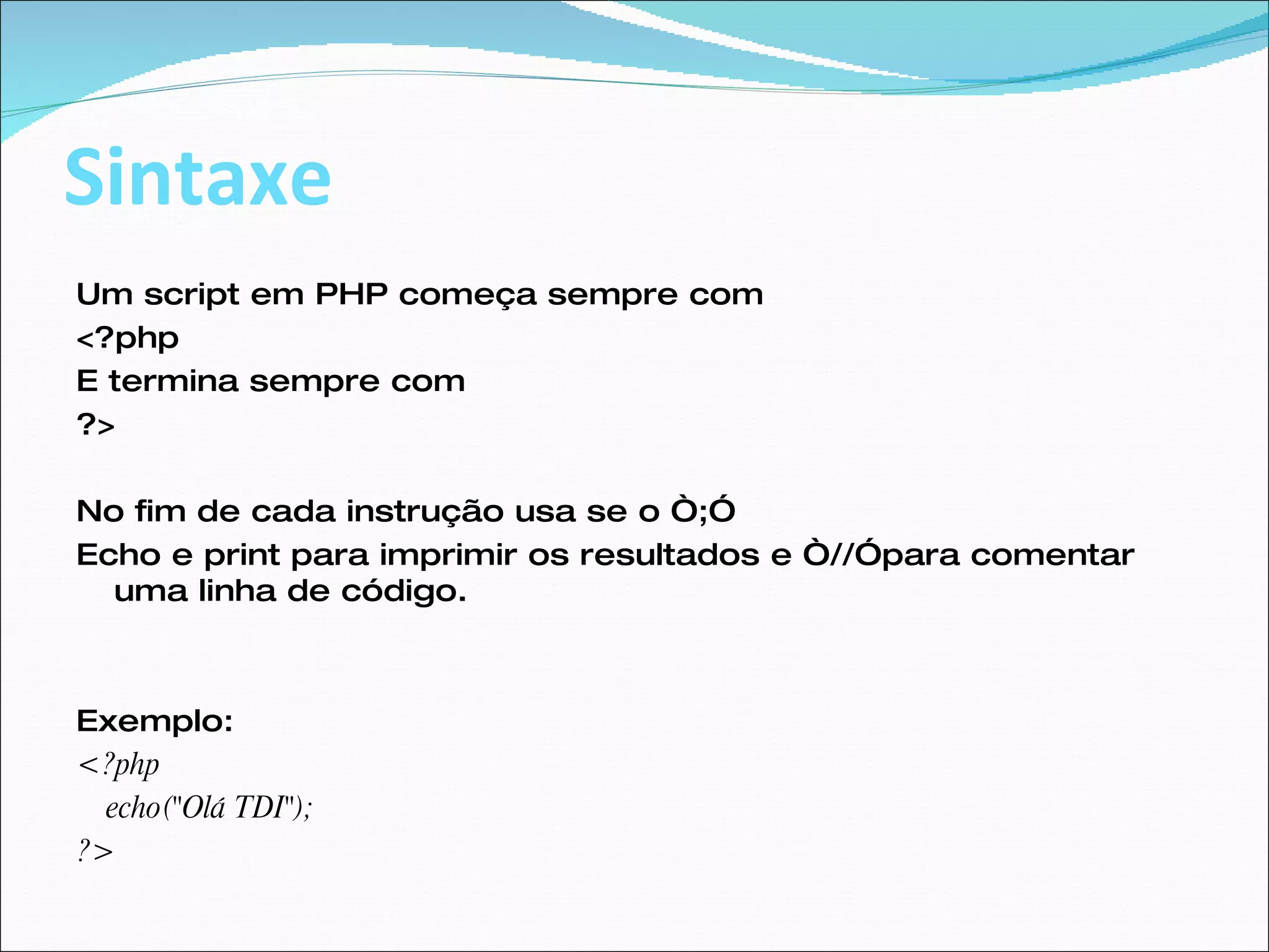 Sintaxe Um script em PHP começa sempre com  <?php  E termina sempre com  ?>  No fim de cada instrução usa se o “;” Echo e print para imprimir os resultados e “//”para comentar uma linha de código. Exemplo: <?php echo("Olá TDI");  ?>  