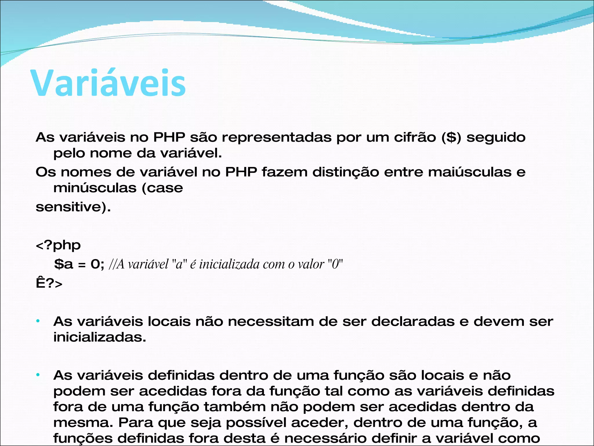 Variáveis As variáveis no PHP são representadas por um cifrão ($) seguido pelo nome da variável. Os nomes de variável no PHP fazem distinção entre maiúsculas e minúsculas (case sensitive). <?php  $a = 0;  //A variável "a" é inicializada com o valor "0"    ?> As variáveis locais não necessitam de ser declaradas e devem ser inicializadas. As variáveis definidas dentro de uma função são locais e não podem ser acedidas fora da função tal como as variáveis definidas fora de uma função também não podem ser acedidas dentro da mesma. Para que seja possível aceder, dentro de uma função, a funções definidas fora desta é necessário definir a variável como global dentro da função  