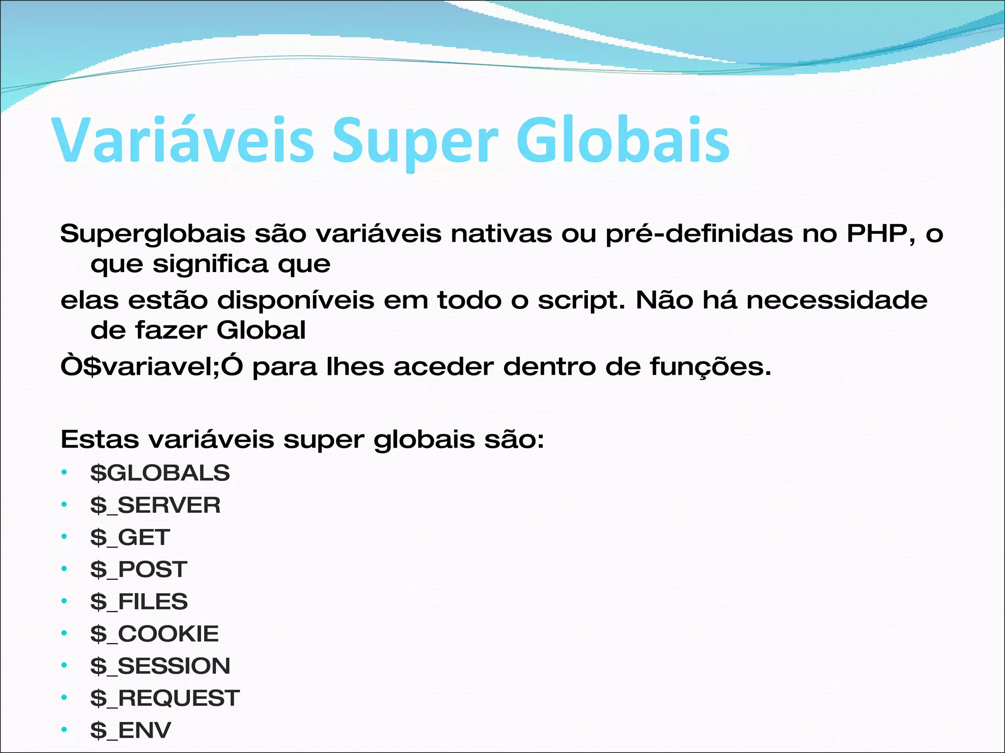 Variáveis Super Globais Superglobais são variáveis nativas ou pré-definidas no PHP, o que significa que elas estão disponíveis em todo o script. Não há necessidade de fazer Global “ $variavel;” para lhes aceder dentro de funções.  Estas variáveis super globais são:  $GLOBALS  $_SERVER  $_GET  $_POST  $_FILES  $_COOKIE  $_SESSION  $_REQUEST  $_ENV  