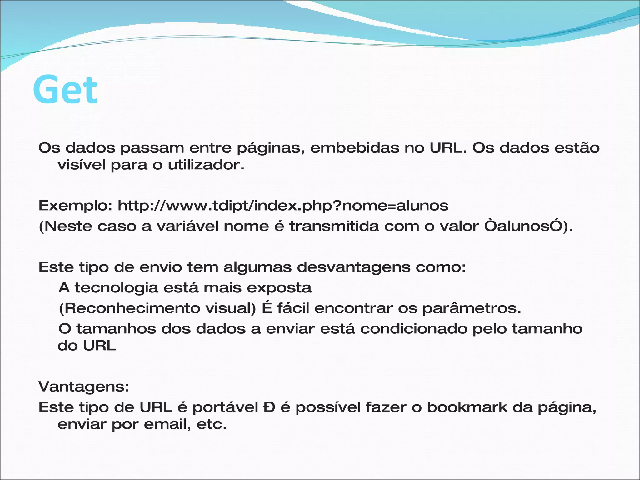 Get Os dados passam entre páginas, embebidas no URL. Os dados estão visível para o utilizador. Exemplo: http://www.tdipt/index.php?nome=alunos  (Neste caso a variável nome é transmitida com o valor “alunos”). Este tipo de envio tem algumas desvantagens como: A tecnologia está mais exposta (Reconhecimento visual) É fácil encontrar os parâmetros. O tamanhos dos dados a enviar está condicionado pelo tamanho do URL Vantagens: Este tipo de URL é portável – é possível fazer o bookmark da página, enviar por email, etc.  