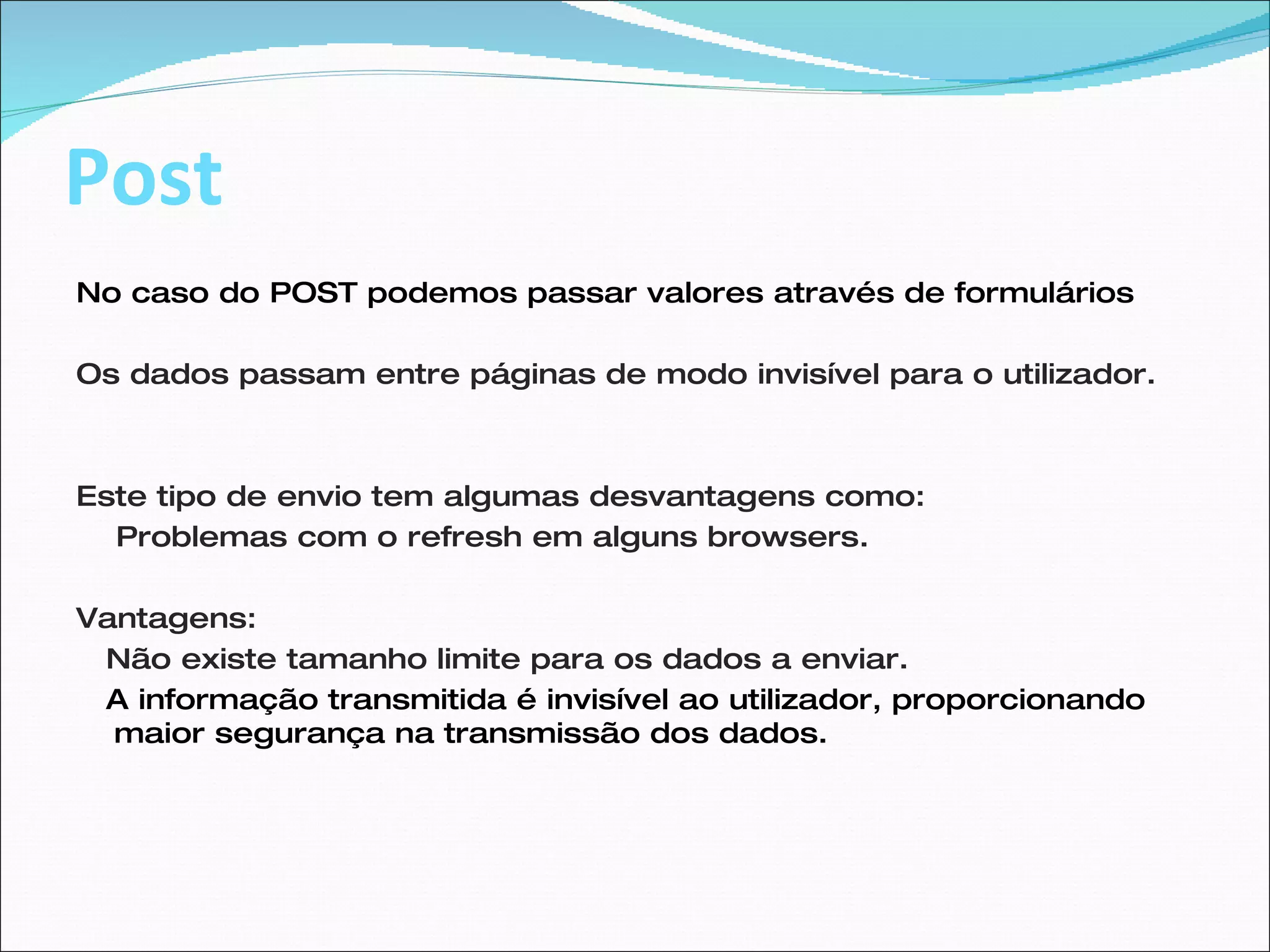Post No caso do POST podemos passar valores através de formulários  Os dados passam entre páginas de modo invisível para o utilizador. Este tipo de envio tem algumas desvantagens como: Problemas com o refresh em alguns browsers. Vantagens: Não existe tamanho limite para os dados a enviar.  A informação transmitida é invisível ao utilizador, proporcionando maior segurança na transmissão dos dados. 