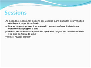 Sessions As sessões (sessions) podem ser usadas para guardar informações relativas à autenticação de utilizadores para prevenir acesso de pessoas não autorizadas a determinada página e que poderão ser acedidos a partir de qualquer página do nosso site uma vez que se trata de uma variável "super global".  
