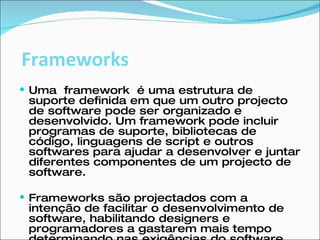 Uma  framework  é uma estrutura de suporte definida em que um outro projecto de software pode ser organizado e desenvolvido. Um framework pode incluir programas de suporte, bibliotecas de código, linguagens de script e outros softwares para ajudar a desenvolver e juntar diferentes componentes de um projecto de software. Frameworks são projectados com a intenção de facilitar o desenvolvimento de software, habilitando designers e programadores a gastarem mais tempo determinando nas exigências do software do que com detalhes tediosos de baixo nível do sistema. Frameworks 