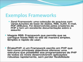 Zend Framework: uma colecção de arquivos com várias funções de base de dados, RSS, AJAX, E-mail, PDF e Busca. Foi desenvolvida pelos criadores do PHP e tem um excelente documentação sobre o assunto Magpie RSS: Framework que permite que se carregue feeds RSS no site de maneira simples. Simples e rápido de usar;   CakePHP: é um Framework escrito em PHP que tem como principais objectivos oferecer uma estrutura que possibilite aos programadores de PHP de todos os níveis desenvolverem aplicações robustas rapidamente, sem perder flexibilidade Exemplos Frameworks 
