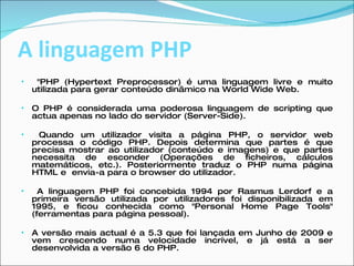 A linguagem PHP "PHP (Hypertext Preprocessor) é uma linguagem livre e muito utilizada para gerar conteúdo dinâmico na World Wide Web.  O PHP é considerada uma poderosa linguagem de scripting que actua apenas no lado do servidor (Server-Side).  Quando um utilizador visita a página PHP, o servidor web processa o código PHP. Depois determina que partes é que precisa mostrar ao utilizador (conteúdo e imagens) e que partes necessita de esconder (Operações de ficheiros, cálculos matemáticos, etc.). Posteriormente traduz o PHP numa página HTML e  envia-a para o browser do utilizador. A linguagem PHP foi concebida 1994 por Rasmus Lerdorf e a primeira versão utilizada por utilizadores foi disponibilizada em 1995, e ficou conhecida como "Personal Home Page Tools" (ferramentas para página pessoal).  A versão mais actual é a 5.3 que foi lançada em Junho de 2009 e vem crescendo numa velocidade incrível, e já está a ser desenvolvida a versão 6 do PHP. 