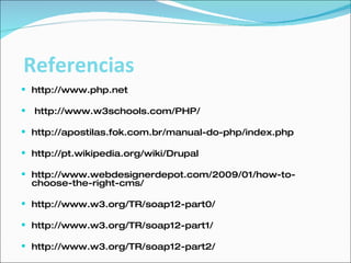 http://www.php.net  http://www.w3schools.com/PHP/ http://apostilas.fok.com.br/manual-do-php/index.php  http://pt.wikipedia.org/wiki/Drupal  http://www.webdesignerdepot.com/2009/01/how-to-choose-the-right-cms/  http://www.w3.org/TR/soap12-part0/ http://www.w3.org/TR/soap12-part1/ http://www.w3.org/TR/soap12-part2/ Referencias 