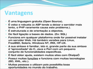 Vantagens É uma linguagem gratuita (Open Source). É veloz e robusta (o ASP tende a deixar o servidor mais lento, o PHP raramente causa este problema.). É estruturada e de orientação a objectos. De fácil ligação a bases de dados. (Ex: SQL) Funciona em qualquer plataforma onde for possível instalar um servidor Web. Há também versões para Linux, FreeBSD, Solaris, Windows NT, IRIX, HP-UX. A sua sintaxe é familiar, isto é, grande parte da sua sintaxe é "aproveitada" do C, Java e Perl com um pequeno conjunto de funcionalidades específicas. É fácil obter ajuda, existem muitos sites com “helps” Possui muitas  funções  e funciona com muitas tecnologias (BD, XML, etc.). Muitas pessoas o utilizam pois possibilita boas oportunidades no mundo do trabalho. 