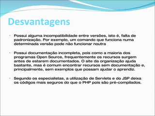 Desvantagens Possui alguma incompatibilidade entre versões, isto é, falta de padronização. Por exemplo, um comando que funciona numa determinada versão pode não funcionar noutra Possui documentação incompleta, pois como a maioria dos programas Open Source, frequentemente os recursos surgem antes de estarem documentados. O site da organização ajuda bastante, mas é comum encontrar recursos sem documentação e, principalmente, sem exemplos que possam ajudar o aprendiz. Segundo os especialistas, a utilização de Servlets e do JSP deixa os códigos mais seguros do que o PHP pois são pré-compilados. 