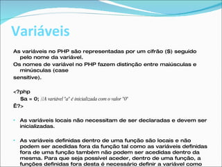 Variáveis As variáveis no PHP são representadas por um cifrão ($) seguido pelo nome da variável. Os nomes de variável no PHP fazem distinção entre maiúsculas e minúsculas (case sensitive). <?php  $a = 0;  //A variável "a" é inicializada com o valor "0"    ?> As variáveis locais não necessitam de ser declaradas e devem ser inicializadas. As variáveis definidas dentro de uma função são locais e não podem ser acedidas fora da função tal como as variáveis definidas fora de uma função também não podem ser acedidas dentro da mesma. Para que seja possível aceder, dentro de uma função, a funções definidas fora desta é necessário definir a variável como global dentro da função  