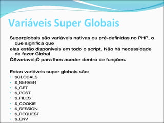 Variáveis Super Globais Superglobais são variáveis nativas ou pré-definidas no PHP, o que significa que elas estão disponíveis em todo o script. Não há necessidade de fazer Global “ $variavel;” para lhes aceder dentro de funções.  Estas variáveis super globais são:  $GLOBALS  $_SERVER  $_GET  $_POST  $_FILES  $_COOKIE  $_SESSION  $_REQUEST  $_ENV  
