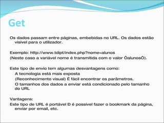 Get Os dados passam entre páginas, embebidas no URL. Os dados estão visível para o utilizador. Exemplo: http://www.tdipt/index.php?nome=alunos  (Neste caso a variável nome é transmitida com o valor “alunos”). Este tipo de envio tem algumas desvantagens como: A tecnologia está mais exposta (Reconhecimento visual) É fácil encontrar os parâmetros. O tamanhos dos dados a enviar está condicionado pelo tamanho do URL Vantagens: Este tipo de URL é portável – é possível fazer o bookmark da página, enviar por email, etc.  