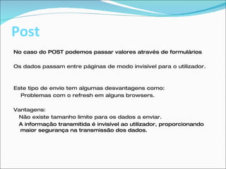 Post No caso do POST podemos passar valores através de formulários  Os dados passam entre páginas de modo invisível para o utilizador. Este tipo de envio tem algumas desvantagens como: Problemas com o refresh em alguns browsers. Vantagens: Não existe tamanho limite para os dados a enviar.  A informação transmitida é invisível ao utilizador, proporcionando maior segurança na transmissão dos dados. 