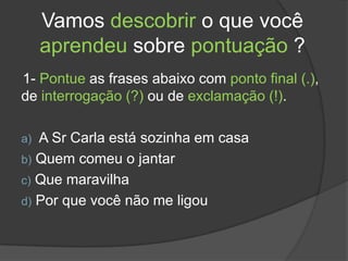 Vamos descobrir o que você
     aprendeu sobre pontuação ?
1- Pontue as frases abaixo com ponto final (.),
de interrogação (?) ou de exclamação (!).

a) A Sr Carla está sozinha em casa
b) Quem comeu o jantar
c) Que maravilha
d) Por que você não me ligou
 