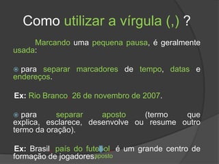 Como utilizar a vírgula (,) ?
     Marcando uma pequena pausa, é geralmente
usada:

 para separar marcadores de tempo, datas e
endereços.

Ex: Rio Branco, 26 de novembro de 2007.

 para      separar    aposto    (termo   que
explica, esclarece, desenvolve ou resume outro
termo da oração).

Ex: Brasil, país do futebol, é um grande centro de
formação de jogadores. posto
                       a
 