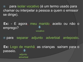    para isolar vocativo (é um termo usado para
chamar ou interpelar a pessoa a quem o emissor
se dirige).

Ex: - E agora, meu marido, aceito ou não o
emprego?
                      vocativo


   para separar adjunto adverbial anteposto.

Ex: Logo de manhã, as crianças saíram para o
passeio.
          adjunto
          adverbial
 