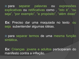  para separar palavras ou expressões
explicativas ou retificativas como , “isto é”, “ou
seja”, “por exemplo”, “a propósito”, “além disso”

Ex: Preciso dar uma maquiada no texto, ou
seja, subentender algumas idéias.

 para separar termos de uma mesma função
sintática.

Ex: Crianças, jovens e adultos participaram do
manifesto contra a inflação.
 