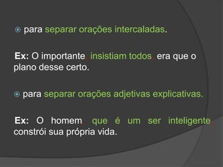    para separar orações intercaladas.

Ex: O importante, insistiam todos, era que o
plano desse certo.

   para separar orações adjetivas explicativas.

Ex: O homem, que é um ser inteligente,
constrói sua própria vida.
 