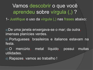 Vamos descobrir o que você
    aprendeu sobre vírgula (,) ?
1- Justifique o uso da vírgula (,) nas frases abaixo:

a)De  uma janela enxergava-se o mar; da outra,
imensas planícies verdes.
b) Portugueses, brasileiros e italianos estavam na
festa.
c) O mercúrio, metal líquido, possui muitas
utilidades.
d) Rapazes, vamos ao trabalho !
 