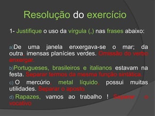 Resolução do exercício
1- Justifique o uso da vírgula (,) nas frases abaixo:

a)De    uma janela enxergava-se o mar; da
outra, imensas planícies verdes. Omissão do verbo
enxergar.
b)Portugueses, brasileiros e italianos estavam na
festa. Separar termos da mesma função sintática.
c) O mercúrio, metal líquido, possui muitas
utilidades. Separar o aposto.
d) Rapazes, vamos ao trabalho ! Separar          o
vocativo
 