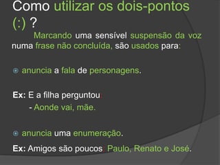Como utilizar os dois-pontos
(:) ?
    Marcando uma sensível suspensão da voz
numa frase não concluída, são usados para:

   anuncia a fala de personagens.

Ex: E a filha perguntou:
    - Aonde vai, mãe.


   anuncia uma enumeração.
Ex: Amigos são poucos: Paulo, Renato e José.
 