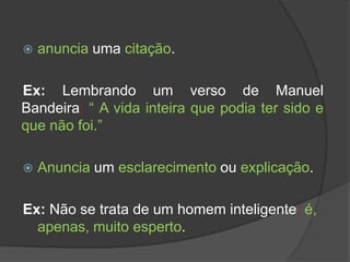    anuncia uma citação.

Ex: Lembrando um verso de Manuel
Bandeira: “ A vida inteira que podia ter sido e
que não foi.”

   Anuncia um esclarecimento ou explicação.

Ex: Não se trata de um homem inteligente: é,
  apenas, muito esperto.
 