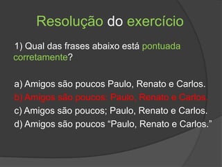 Resolução do exercício
1) Qual das frases abaixo está pontuada
corretamente?

a) Amigos são poucos Paulo, Renato e Carlos.
b) Amigos são poucos: Paulo, Renato e Carlos.
c) Amigos são poucos; Paulo, Renato e Carlos.
d) Amigos são poucos “Paulo, Renato e Carlos.”
 