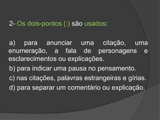 2- Os dois-pontos (:) são usados:

a) para anunciar uma citação, uma
enumeração, a fala de personagens e
esclarecimentos ou explicações.
b) para indicar uma pausa no pensamento.
c) nas citações, palavras estrangeiras e gírias.
d) para separar um comentário ou explicação.
 