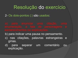 Resolução do exercício
2- Os dois-pontos (:) são usados:

a) para anunciar uma citação, uma
enumeração, a fala de personagens e
esclarecimentos ou explicações.
b) para indicar uma pausa no pensamento.
c) nas citações, palavras estrangeiras e
   gírias.
d) para separar um comentário ou
   explicação.
 
