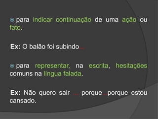   para indicar continuação de uma ação ou
fato.

Ex: O balão foi subindo...

 para representar, na escrita, hesitações
comuns na língua falada.

Ex: Não quero sair ... porque...porque estou
cansado.
 