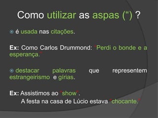 Como utilizar as aspas (“) ?
   é usada nas citações.

Ex: Como Carlos Drummond: “Perdi o bonde e a
esperança.”

 destacar     palavras     que     representem
estrangeirismo e gírias.

Ex: Assistimos ao “show”.
    A festa na casa de Lúcio estava “chocante.”
 