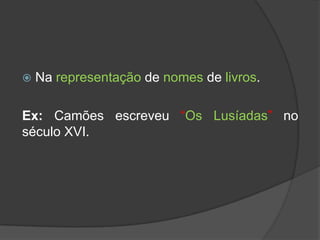    Na representação de nomes de livros.

Ex: Camões escreveu “Os Lusíadas” no
século XVI.
 