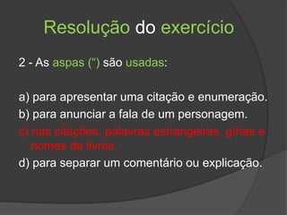 Resolução do exercício
2 - As aspas (“) são usadas:

a) para apresentar uma citação e enumeração.
b) para anunciar a fala de um personagem.
c) nas citações, palavras estrangeiras, gírias e
   nomes de livros.
d) para separar um comentário ou explicação.
 
