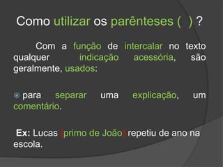 Como utilizar os parênteses ( ) ?
     Com a função de intercalar no texto
qualquer       indicação acessória,  são
geralmente, usados:

 para   separar    uma    explicação,   um
comentário.

Ex: Lucas (primo de João) repetiu de ano na
escola.
 