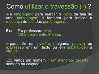 Como utilizar o travessão (-) ?
 é empregado para marcar o início da fala de
uma personagem e também para indicar a
mudança de fala das personagens.

Ex:    E a professora disse:
      - Olha para frente, Marina.

  para pôr em evidência alguma palavra ou
expressão em um texto ou em substituição à
vírgula.

Ex: Vimos um homem – um mendigo, decerto –
sentado na calçada.
 