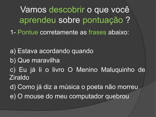 Vamos descobrir o que você
   aprendeu sobre pontuação ?
1- Pontue corretamente as frases abaixo:

a) Estava acordando quando
b) Que maravilha
c) Eu já li o livro O Menino Maluquinho de
Ziraldo
d) Como já diz a música o poeta não morreu
e) O mouse do meu computador quebrou
 