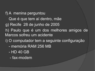 f) A menina perguntou
   Que é que tem aí dentro, mãe
g) Recife 28 de junho de 2005
h) Paulo que é um dos melhores amigos de
Marcos sofreu um acidente
i) O computador tem a seguinte configuração
   - memória RAM 256 MB
   - HD 40 GB
    - fax-modem
 
