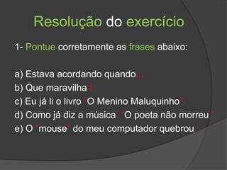 Resolução do exercício
1- Pontue corretamente as frases abaixo:

a) Estava acordando quando...
b) Que maravilha !
c) Eu já li o livro “O Menino Maluquinho”.
d) Como já diz a música: “O poeta não morreu.”
e) O “mouse” do meu computador quebrou.
 