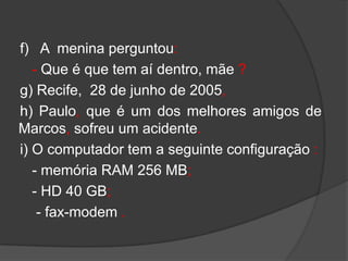 f) A menina perguntou:
   - Que é que tem aí dentro, mãe ?
g) Recife, 28 de junho de 2005,
h) Paulo, que é um dos melhores amigos de
Marcos, sofreu um acidente.
i) O computador tem a seguinte configuração :
   - memória RAM 256 MB;
   - HD 40 GB;
    - fax-modem .
 