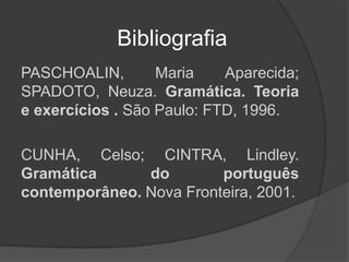 Bibliografia
PASCHOALIN,        Maria    Aparecida;
SPADOTO, Neuza. Gramática. Teoria
e exercícios . São Paulo: FTD, 1996.

CUNHA, Celso; CINTRA, Lindley.
Gramática      do        português
contemporâneo. Nova Fronteira, 2001.
 