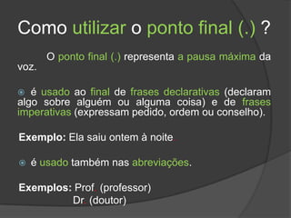 Como utilizar o ponto final (.) ?
       O ponto final (.) representa a pausa máxima da
voz.

  é usado ao final de frases declarativas (declaram
algo sobre alguém ou alguma coisa) e de frases
imperativas (expressam pedido, ordem ou conselho).

Exemplo: Ela saiu ontem à noite.

   é usado também nas abreviações.

Exemplos: Prof. (professor)
         Dr. (doutor)
 