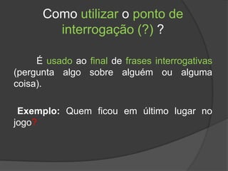 Como utilizar o ponto de
        interrogação (?) ?

     É usado ao final de frases interrogativas
(pergunta algo sobre alguém ou alguma
coisa).

 Exemplo: Quem ficou em último lugar no
jogo?
 