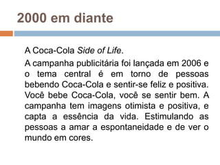 2000 em diante
A Coca-Cola Side of Life.
A campanha publicitária foi lançada em 2006 e
o tema central é em torno de pessoas
bebendo Coca-Cola e sentir-se feliz e positiva.
Você bebe Coca-Cola, você se sentir bem. A
campanha tem imagens otimista e positiva, e
capta a essência da vida. Estimulando as
pessoas a amar a espontaneidade e de ver o
mundo em cores.
 